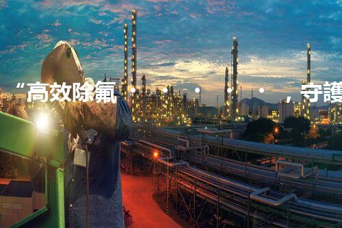 “高效除氟，守護碧水藍天——廢水中氟離子處理新篇章”